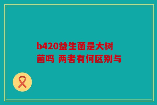 b420益生菌是大树菌吗 两者有何区别与