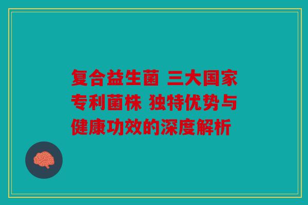 复合益生菌 三大国家专利菌株 独特优势与健康功效的深度解析