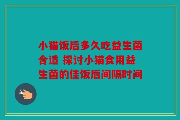 小猫饭后多久吃益生菌合适 探讨小猫食用益生菌的佳饭后间隔时间 小猫饭后多久吃益生菌合适 探讨小猫食用益生菌的佳饭后间隔时间