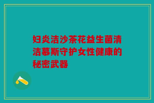 妇炎洁沙茶花益生菌清洁慕斯守护女性健康的秘密武器