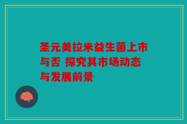 圣元美拉米益生菌上市与否 探究其市场动态与发展前景 圣元美拉米益生菌上市与否 探究其市场动态与发展前景