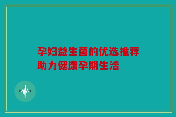 孕妇益生菌的优选推荐助力健康孕期生活 孕妇益生菌的优选推荐助力健康孕期生活