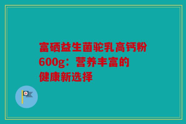 富硒益生菌驼乳高钙粉600g:营养丰富的健康新选择 富硒益生菌驼乳高钙粉600g:营养丰富的健康新选择
