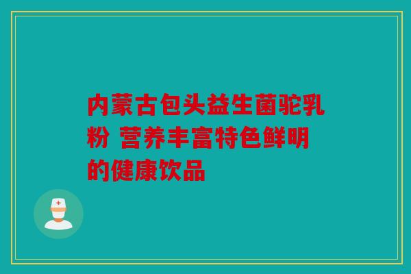 内蒙古包头益生菌驼乳粉 营养丰富特色鲜明的健康饮品 内蒙古包头益生菌驼乳粉 营养丰富特色鲜明的健康饮品
