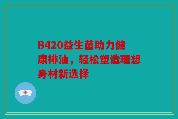 B420益生菌助力健康排油，轻松塑造理想身材新选择