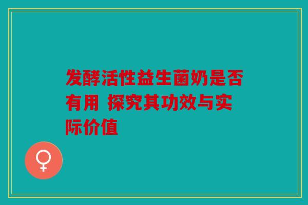 发酵活性益生菌奶是否有用 探究其功效与实际价值