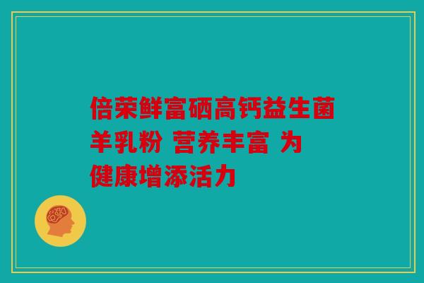 倍荣鲜富硒高钙益生菌羊乳粉 营养丰富 为健康增添活力 倍荣鲜富硒高钙益生菌羊乳粉 营养丰富 为健康增添活力