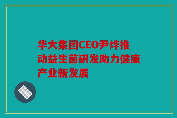 华大集团CEO尹烨推动益生菌研发助力健康产业新发展