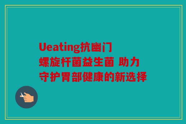 Ueating抗幽门螺旋杆菌益生菌 助力守护胃部健康的新选择
