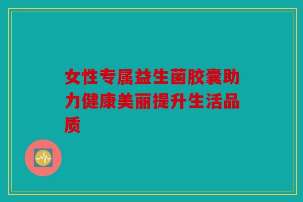 女性专属益生菌胶囊助力健康美丽提升生活品质