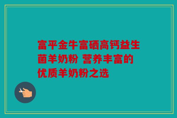 富平金牛富硒高钙益生菌羊奶粉 营养丰富的优质羊奶粉之选 富平金牛富硒高钙益生菌羊奶粉 营养丰富的优质羊奶粉之选