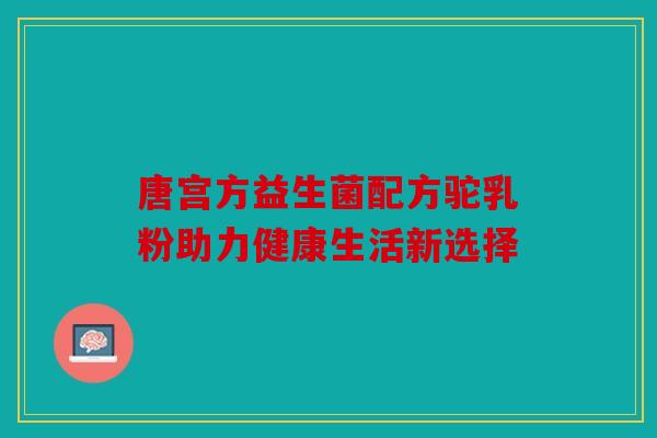 唐宫方益生菌配方驼乳粉助力健康生活新选择 唐宫方益生菌配方驼乳粉助力健康生活新选择