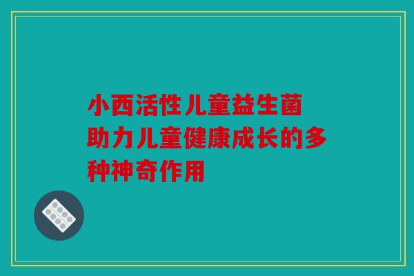 小西活性儿童益生菌 助力儿童健康成长的多种神奇作用