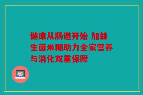 健康从肠道开始 加益生菌米糊助力全家营养与消化双重保障 健康从肠道开始 加益生菌米糊助力全家营养与消化双重保障