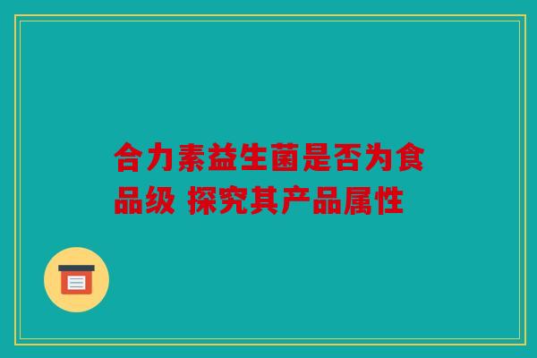 合力素益生菌是否为食品级 探究其产品属性 合力素益生菌是否为食品级 探究其产品属性