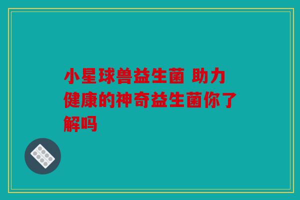 小星球兽益生菌 助力健康的神奇益生菌你了解吗