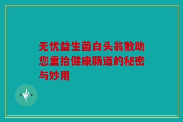 无忧益生菌白头翁散助您重拾健康肠道的秘密与妙用