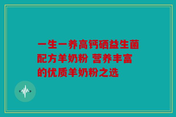 一生一养高钙硒益生菌配方羊奶粉 营养丰富的优质羊奶粉之选 一生一养高钙硒益生菌配方羊奶粉 营养丰富的优质羊奶粉之选