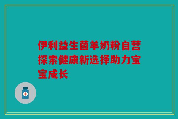 伊利益生菌羊奶粉自营探索健康新选择助力宝宝成长 伊利益生菌羊奶粉自营探索健康新选择助力宝宝成长