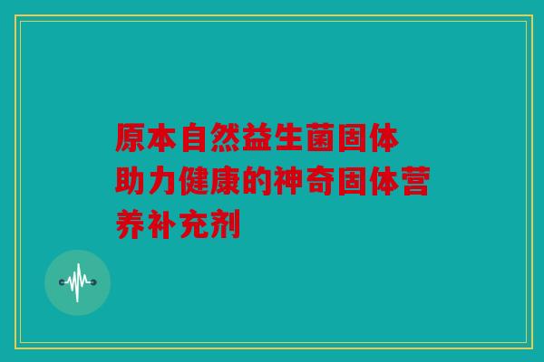 原本自然益生菌固体 助力健康的神奇固体营养补充剂
