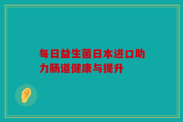 每日益生菌日本进口助力肠道健康与提升
