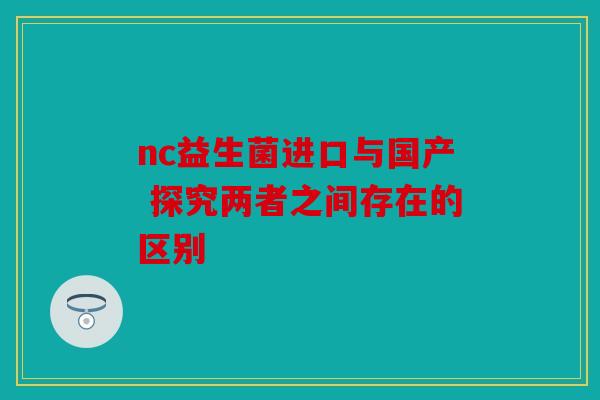 nc益生菌进口与国产 探究两者之间存在的区别 nc益生菌进口与国产 探究两者之间存在的区别