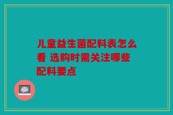 儿童益生菌配料表怎么看 选购时需关注哪些配料要点 儿童益生菌配料表怎么看 选购时需关注哪些配料要点