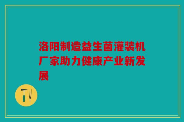 洛阳制造益生菌灌装机厂家助力健康产业新发展 洛阳制造益生菌灌装机厂家助力健康产业新发展