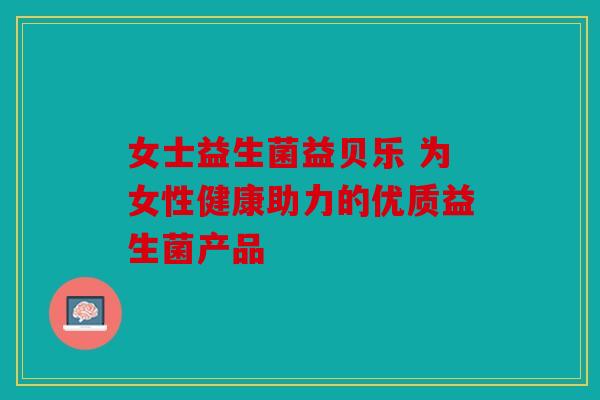 女士益生菌益贝乐 为女性健康助力的优质益生菌产品 女士益生菌益贝乐 为女性健康助力的优质益生菌产品