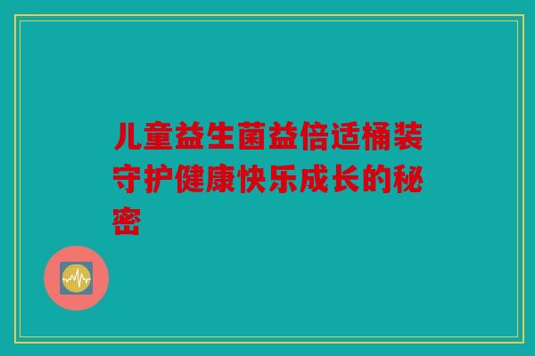 儿童益生菌益倍适桶装守护健康快乐成长的秘密