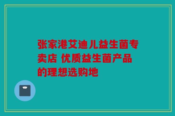 张家港艾迪儿益生菌专卖店 优质益生菌产品的理想选购地 张家港艾迪儿益生菌专卖店 优质益生菌产品的理想选购地