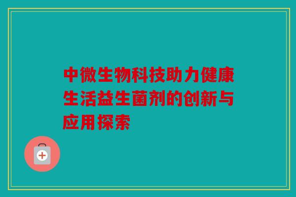 中微生物科技助力健康生活益生菌剂的创新与应用探索 中微生物科技助力健康生活益生菌剂的创新与应用探索