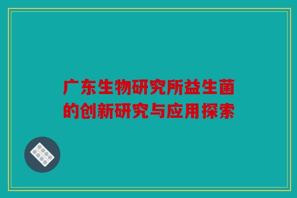 广东生物研究所益生菌的创新研究与应用探索