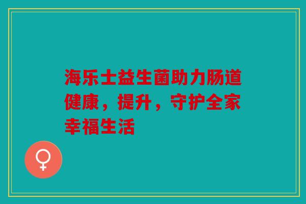 海乐士益生菌助力肠道健康，提升，守护全家幸福生活