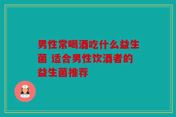 男性常喝酒吃什么益生菌 适合男性饮酒者的益生菌推荐