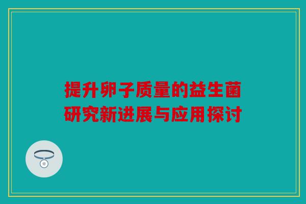 提升卵子质量的益生菌研究新进展与应用探讨 提升卵子质量的益生菌研究新进展与应用探讨