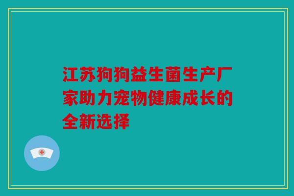江苏狗狗益生菌生产厂家助力宠物健康成长的全新选择