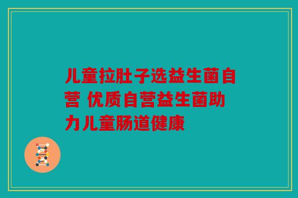 儿童拉肚子选益生菌自营 优质自营益生菌助力儿童肠道健康