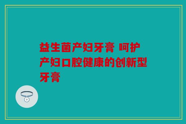 益生菌产妇牙膏 呵护产妇口腔健康的创新型牙膏