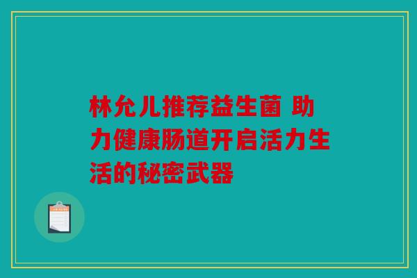 林允儿推荐益生菌 助力健康肠道开启活力生活的秘密武器