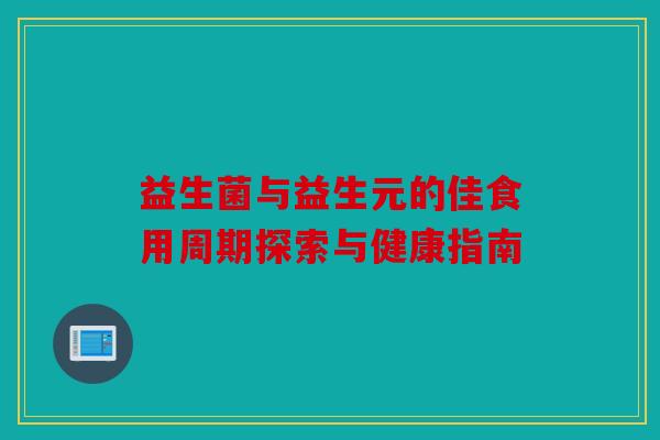 益生菌与益生元的佳食用周期探索与健康指南 益生菌与益生元的佳食用周期探索与健康指南