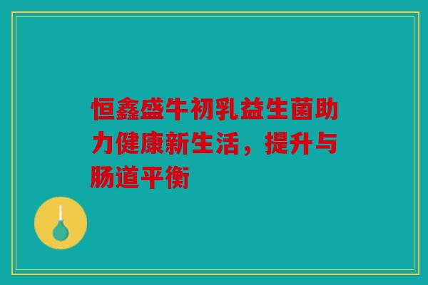 恒鑫盛牛初乳益生菌助力健康新生活,提升与肠道平衡 恒鑫盛牛初乳益生菌助力健康新生活,提升与肠道平衡