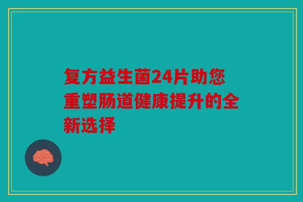复方益生菌24片助您重塑肠道健康提升的全新选择 复方益生菌24片助您重塑肠道健康提升的全新选择