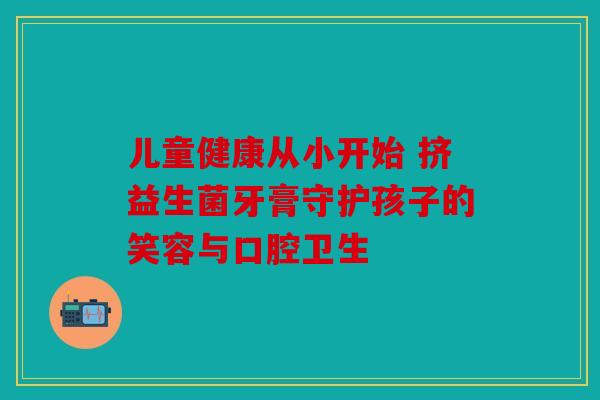 儿童健康从小开始 挤益生菌牙膏守护孩子的笑容与口腔卫生