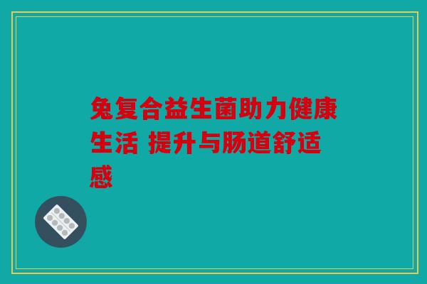 兔复合益生菌助力健康生活 提升与肠道舒适感