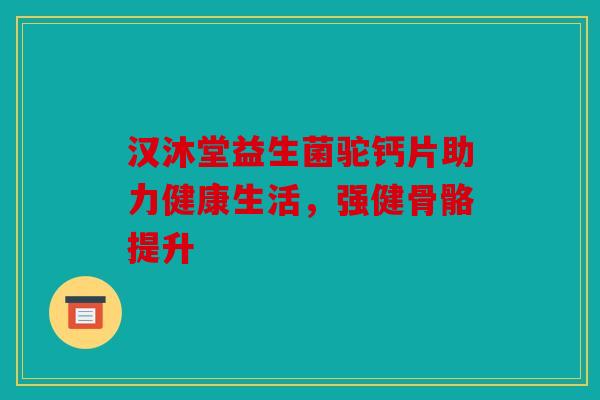 汉沐堂益生菌驼钙片助力健康生活,强健骨骼提升 汉沐堂益生菌驼钙片助力健康生活,强健骨骼提升