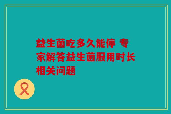 益生菌吃多久能停 专家解答益生菌服用时长相关问题