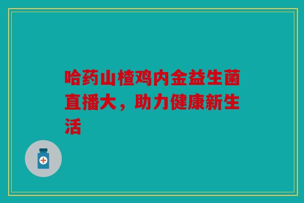 哈药山楂鸡内金益生菌直播大，助力健康新生活