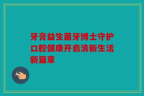 牙膏益生菌牙博士守护口腔健康开启清新生活新篇章