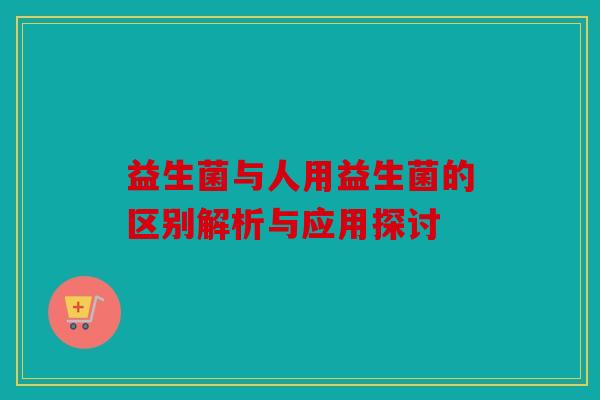 益生菌与人用益生菌的区别解析与应用探讨